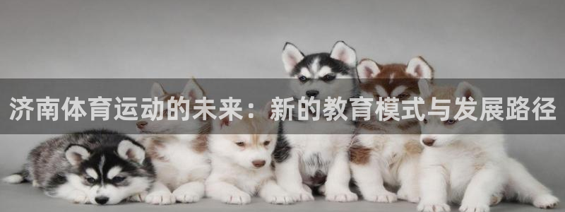  尊龙注册官网来就送38：济南体育运动的未来：新的教育模式与发