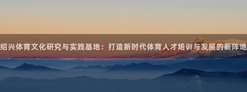 尊龙官网下载招商电话是多少号码:绍兴体育文化研究与实践基地: